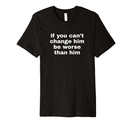 If You Cant Change Him Be Worse Than T-Shirt - Novelty Apparel Men Women - T-Shirt, Sweatshirt, Hoodie