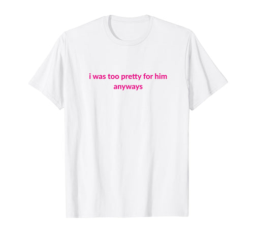 I Was Too Pretty Him Anyways Funny T-Shirt - Fun Novelty Design Men Women - T-Shirt, Sweatshirt, Hoodie