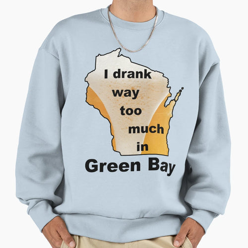 I Drank Way Too Much Green Bay Sweatshirt - Streetwear Style Men Women - T-Shirt, Sweatshirt, Hoodie